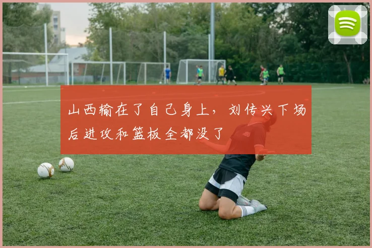 山西输在了自己身上，刘传兴下场后进攻和篮板全都没了