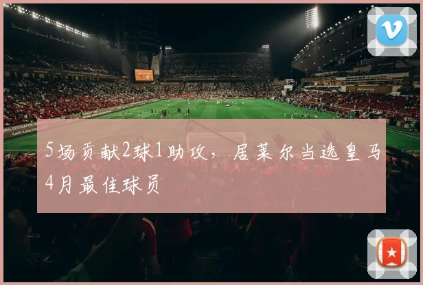 5场贡献2球1助攻，居莱尔当选皇马4月最佳球员