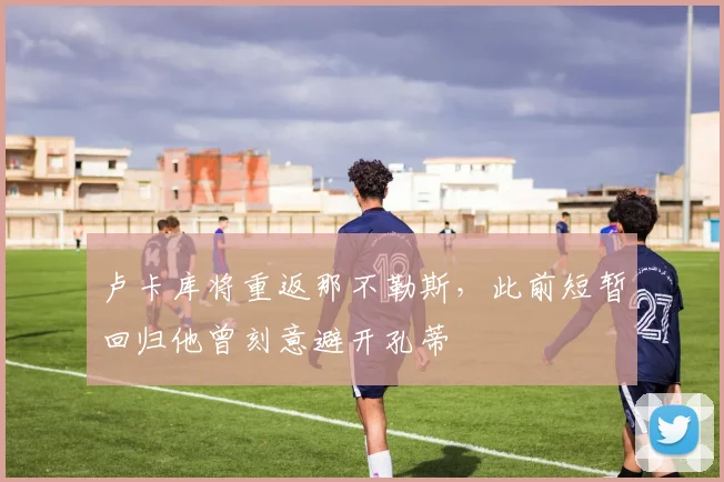 卢卡库将重返那不勒斯，此前短暂回归他曾刻意避开孔蒂