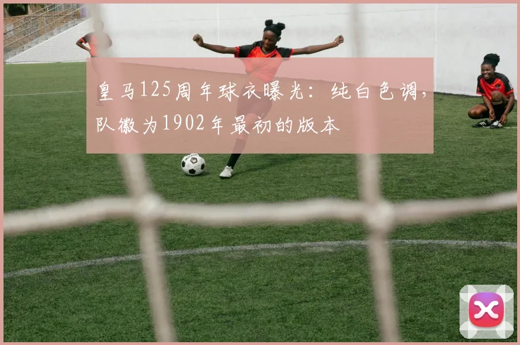 皇马125周年球衣曝光：纯白色调，队徽为1902年最初的版本